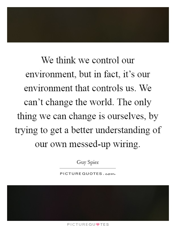 We think we control our environment, but in fact, it's our environment that controls us. We can't change the world. The only thing we can change is ourselves, by trying to get a better understanding of our own messed-up wiring. Picture Quote #1
