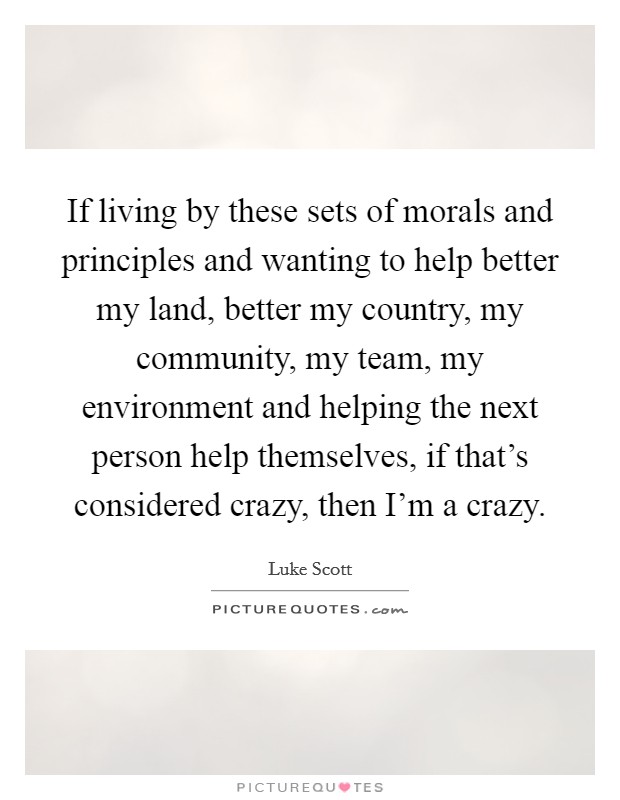 If living by these sets of morals and principles and wanting to help better my land, better my country, my community, my team, my environment and helping the next person help themselves, if that's considered crazy, then I'm a crazy. Picture Quote #1