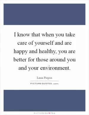 I know that when you take care of yourself and are happy and healthy, you are better for those around you and your environment Picture Quote #1