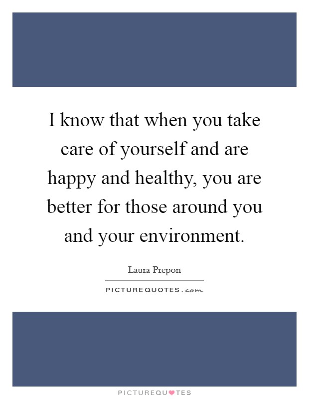 I know that when you take care of yourself and are happy and healthy, you are better for those around you and your environment. Picture Quote #1