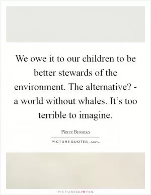 We owe it to our children to be better stewards of the environment. The alternative? - a world without whales. It’s too terrible to imagine Picture Quote #1