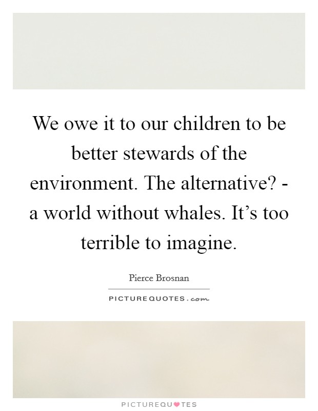 We owe it to our children to be better stewards of the environment. The alternative? - a world without whales. It's too terrible to imagine. Picture Quote #1