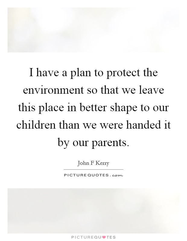 I have a plan to protect the environment so that we leave this place in better shape to our children than we were handed it by our parents. Picture Quote #1