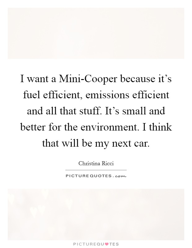 I want a Mini-Cooper because it's fuel efficient, emissions efficient and all that stuff. It's small and better for the environment. I think that will be my next car. Picture Quote #1