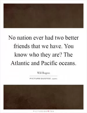 No nation ever had two better friends that we have. You know who they are? The Atlantic and Pacific oceans Picture Quote #1