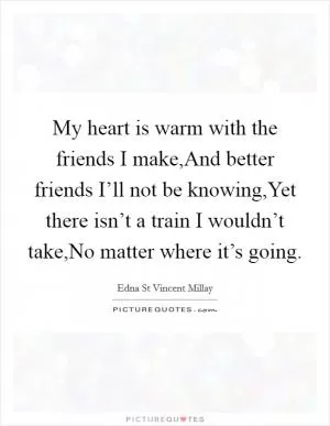 My heart is warm with the friends I make,And better friends I’ll not be knowing,Yet there isn’t a train I wouldn’t take,No matter where it’s going Picture Quote #1