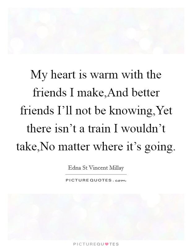 My heart is warm with the friends I make,And better friends I'll not be knowing,Yet there isn't a train I wouldn't take,No matter where it's going. Picture Quote #1