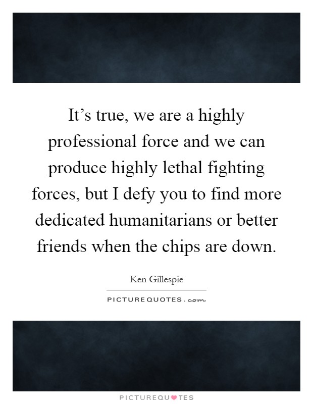 It's true, we are a highly professional force and we can produce highly lethal fighting forces, but I defy you to find more dedicated humanitarians or better friends when the chips are down. Picture Quote #1