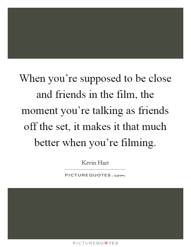 When you're supposed to be close and friends in the film, the moment you're talking as friends off the set, it makes it that much better when you're filming. Picture Quote #1