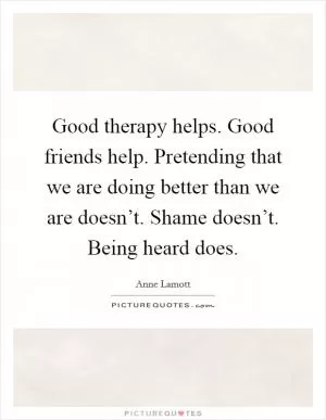 Good therapy helps. Good friends help. Pretending that we are doing better than we are doesn’t. Shame doesn’t. Being heard does Picture Quote #1
