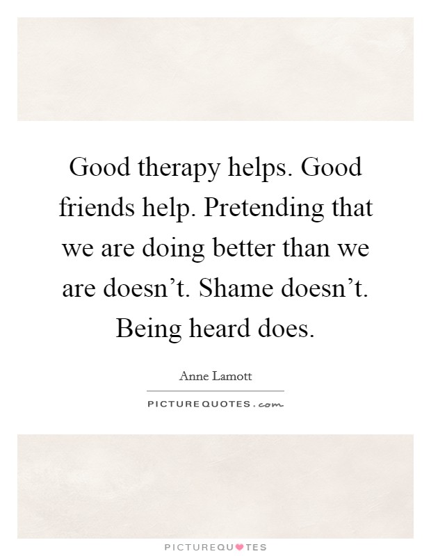 Good therapy helps. Good friends help. Pretending that we are doing better than we are doesn't. Shame doesn't. Being heard does. Picture Quote #1