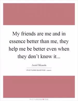 My friends are me and in essence better than me, they help me be better even when they don’t know it Picture Quote #1
