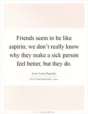 Friends seem to be like aspirin; we don’t really know why they make a sick person feel better, but they do Picture Quote #1
