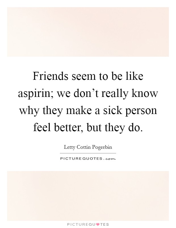 Friends seem to be like aspirin; we don't really know why they make a sick person feel better, but they do. Picture Quote #1