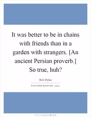 It was better to be in chains with friends than in a garden with strangers. [An ancient Persian proverb.] So true, huh? Picture Quote #1