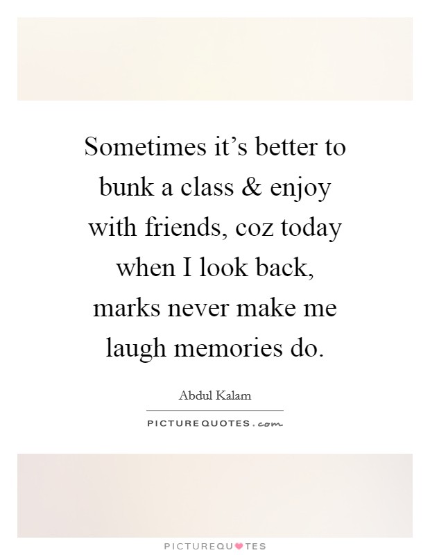 Sometimes it's better to bunk a class and enjoy with friends, coz today when I look back, marks never make me laugh memories do. Picture Quote #1