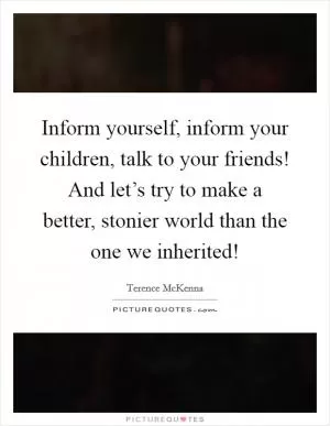 Inform yourself, inform your children, talk to your friends! And let’s try to make a better, stonier world than the one we inherited! Picture Quote #1