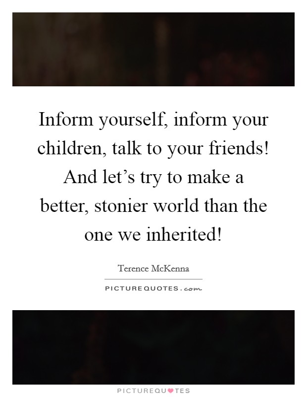 Inform yourself, inform your children, talk to your friends! And let's try to make a better, stonier world than the one we inherited! Picture Quote #1