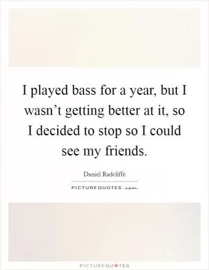 I played bass for a year, but I wasn’t getting better at it, so I decided to stop so I could see my friends Picture Quote #1