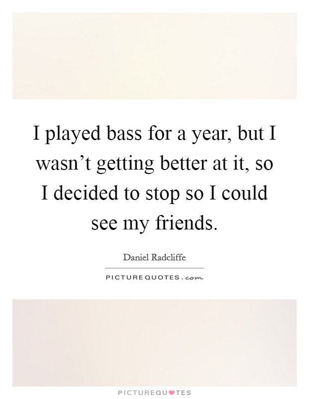 I played bass for a year, but I wasn't getting better at it, so I decided to stop so I could see my friends. Picture Quote #1
