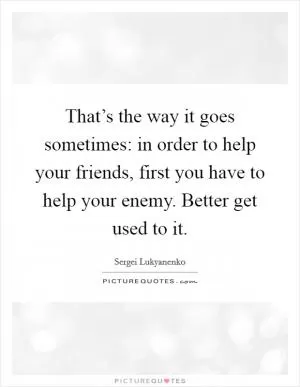 That’s the way it goes sometimes: in order to help your friends, first you have to help your enemy. Better get used to it Picture Quote #1
