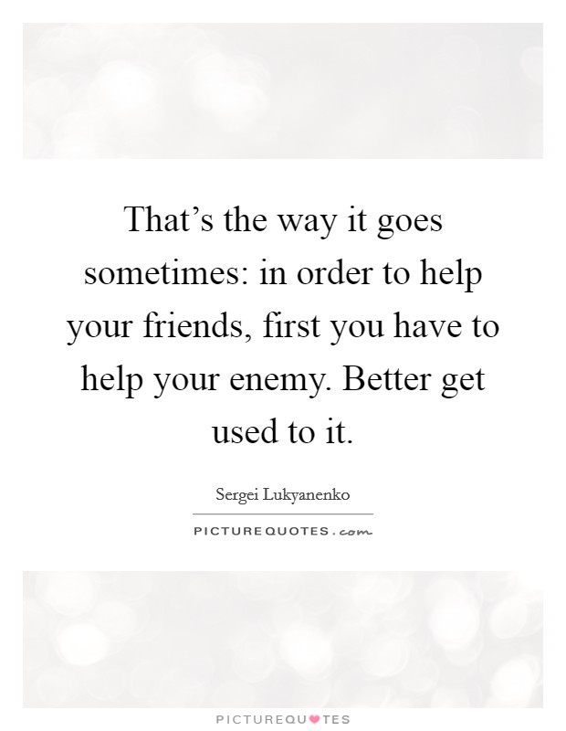 That's the way it goes sometimes: in order to help your friends, first you have to help your enemy. Better get used to it. Picture Quote #1