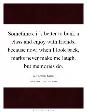 Sometimes, it’s better to bunk a class and enjoy with friends, because now, when I look back, marks never make me laugh, but memories do Picture Quote #1