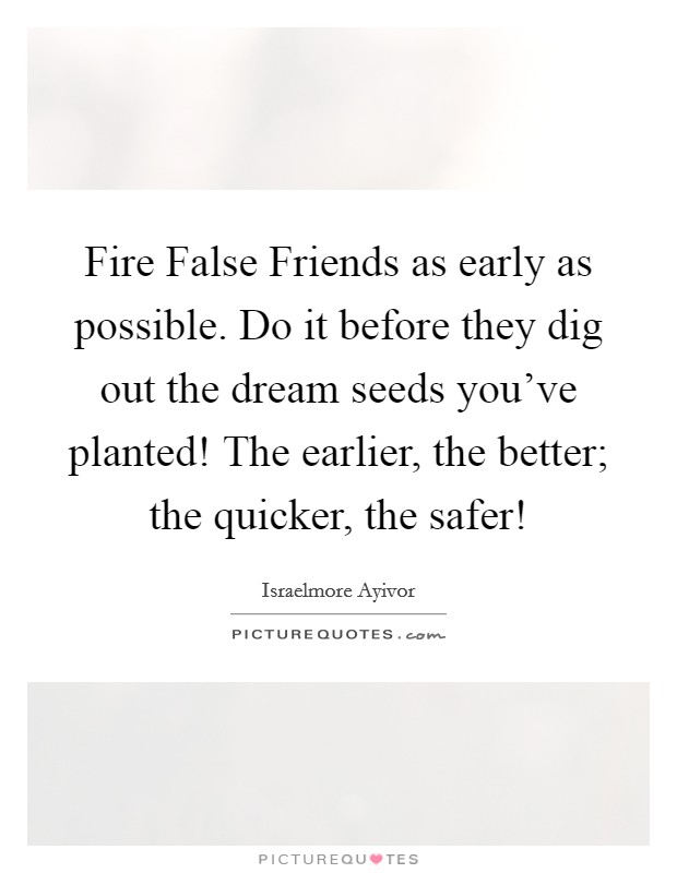 Fire False Friends as early as possible. Do it before they dig out the dream seeds you've planted! The earlier, the better; the quicker, the safer! Picture Quote #1