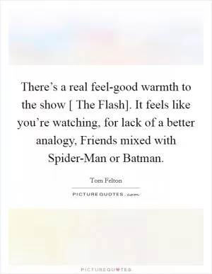There’s a real feel-good warmth to the show [ The Flash]. It feels like you’re watching, for lack of a better analogy, Friends mixed with Spider-Man or Batman Picture Quote #1