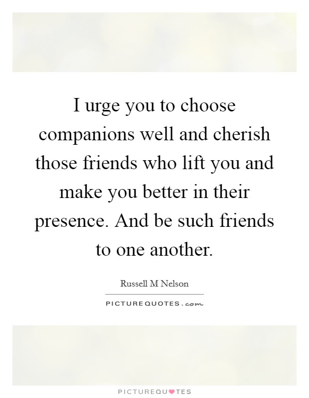 I urge you to choose companions well and cherish those friends who lift you and make you better in their presence. And be such friends to one another. Picture Quote #1