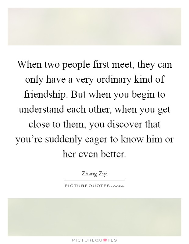 When two people first meet, they can only have a very ordinary kind of friendship. But when you begin to understand each other, when you get close to them, you discover that you're suddenly eager to know him or her even better. Picture Quote #1