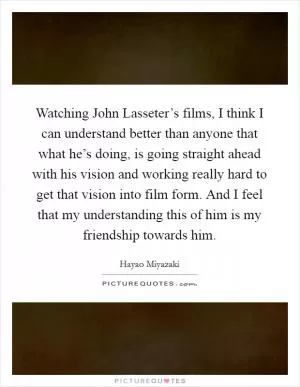 Watching John Lasseter’s films, I think I can understand better than anyone that what he’s doing, is going straight ahead with his vision and working really hard to get that vision into film form. And I feel that my understanding this of him is my friendship towards him Picture Quote #1