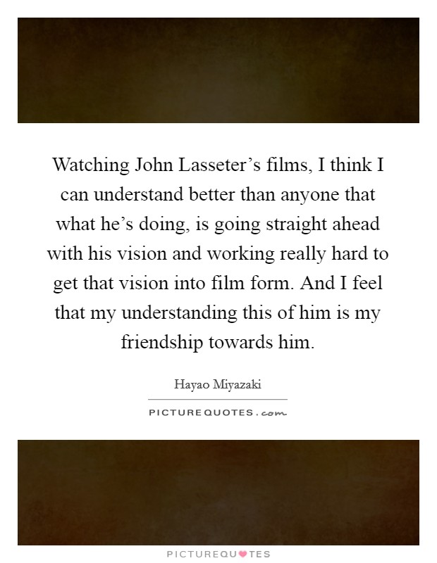 Watching John Lasseter's films, I think I can understand better than anyone that what he's doing, is going straight ahead with his vision and working really hard to get that vision into film form. And I feel that my understanding this of him is my friendship towards him. Picture Quote #1