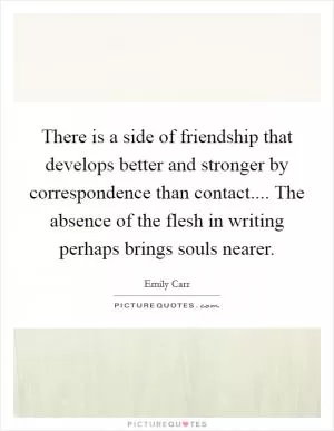 There is a side of friendship that develops better and stronger by correspondence than contact.... The absence of the flesh in writing perhaps brings souls nearer Picture Quote #1