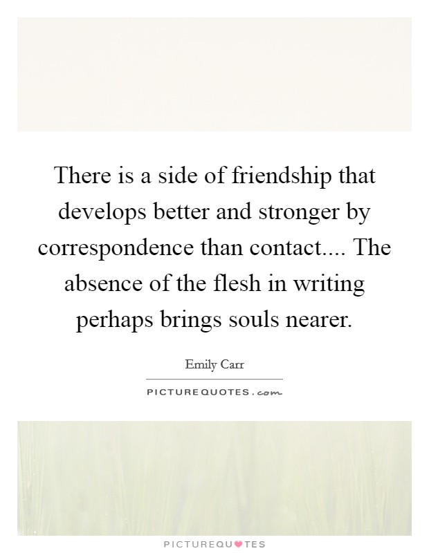 There is a side of friendship that develops better and stronger by correspondence than contact.... The absence of the flesh in writing perhaps brings souls nearer. Picture Quote #1