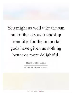 You might as well take the sun out of the sky as friendship from life: for the immortal gods have given us nothing better or more delightful Picture Quote #1