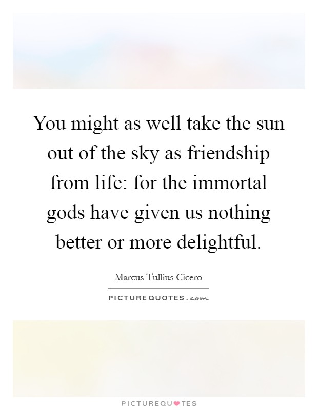 You might as well take the sun out of the sky as friendship from life: for the immortal gods have given us nothing better or more delightful. Picture Quote #1