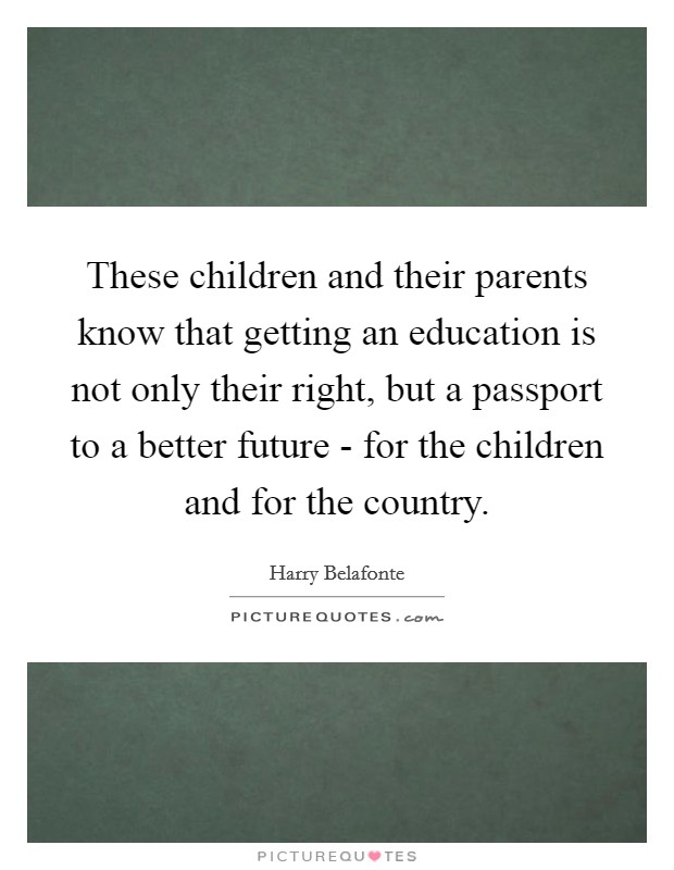 These children and their parents know that getting an education is not only their right, but a passport to a better future - for the children and for the country. Picture Quote #1
