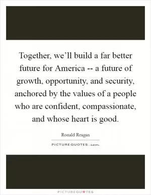 Together, we’ll build a far better future for America -- a future of growth, opportunity, and security, anchored by the values of a people who are confident, compassionate, and whose heart is good Picture Quote #1