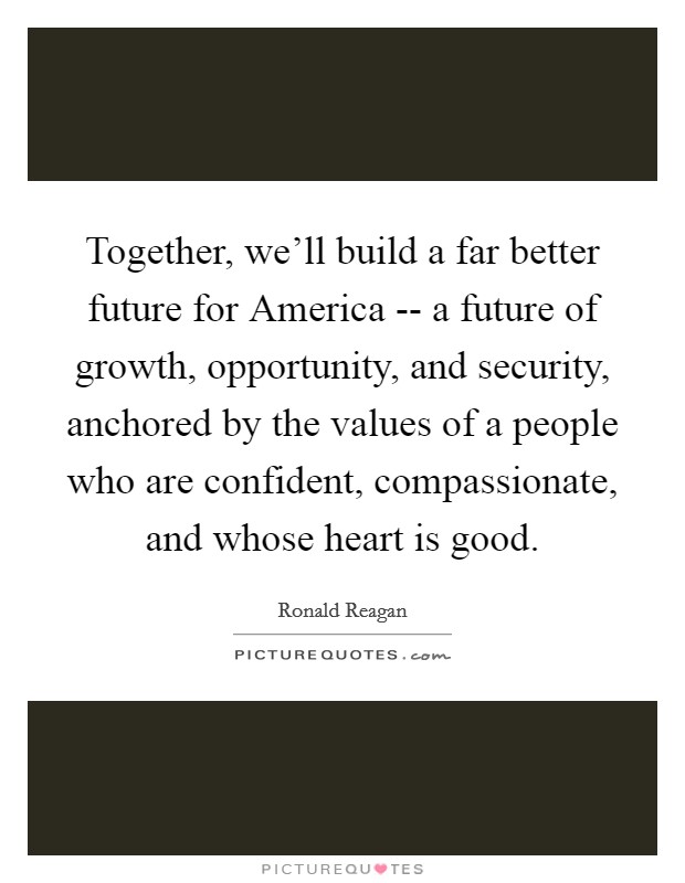Together, we'll build a far better future for America -- a future of growth, opportunity, and security, anchored by the values of a people who are confident, compassionate, and whose heart is good. Picture Quote #1