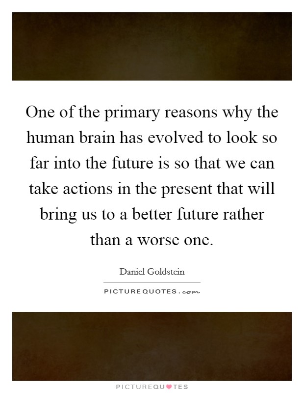 One of the primary reasons why the human brain has evolved to look so far into the future is so that we can take actions in the present that will bring us to a better future rather than a worse one. Picture Quote #1
