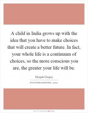 A child in India grows up with the idea that you have to make choices that will create a better future. In fact, your whole life is a continuum of choices, so the more conscious you are, the greater your life will be Picture Quote #1