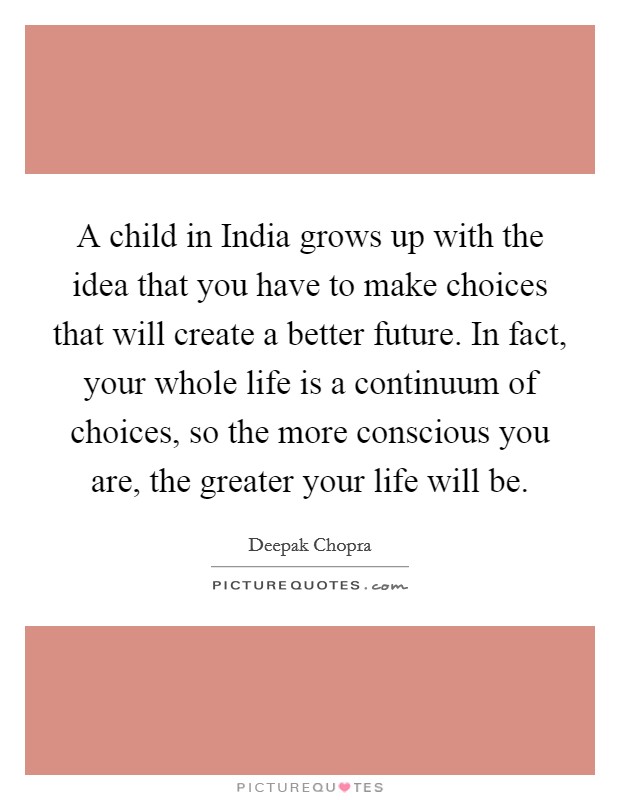 A child in India grows up with the idea that you have to make choices that will create a better future. In fact, your whole life is a continuum of choices, so the more conscious you are, the greater your life will be. Picture Quote #1