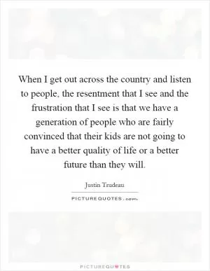 When I get out across the country and listen to people, the resentment that I see and the frustration that I see is that we have a generation of people who are fairly convinced that their kids are not going to have a better quality of life or a better future than they will Picture Quote #1