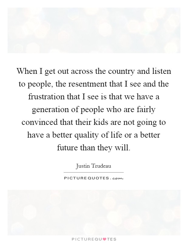 When I get out across the country and listen to people, the resentment that I see and the frustration that I see is that we have a generation of people who are fairly convinced that their kids are not going to have a better quality of life or a better future than they will. Picture Quote #1