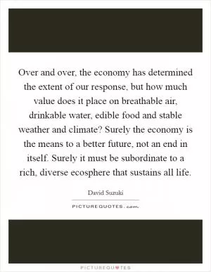 Over and over, the economy has determined the extent of our response, but how much value does it place on breathable air, drinkable water, edible food and stable weather and climate? Surely the economy is the means to a better future, not an end in itself. Surely it must be subordinate to a rich, diverse ecosphere that sustains all life Picture Quote #1