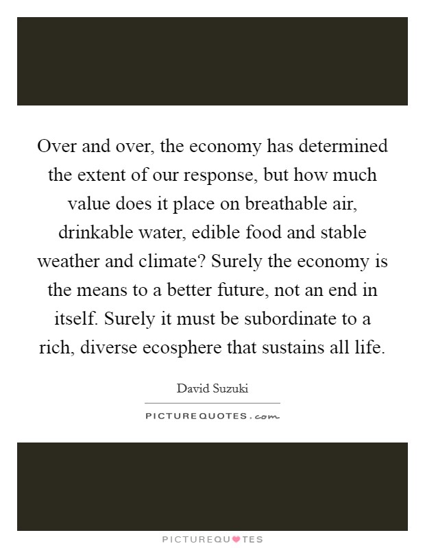 Over and over, the economy has determined the extent of our response, but how much value does it place on breathable air, drinkable water, edible food and stable weather and climate? Surely the economy is the means to a better future, not an end in itself. Surely it must be subordinate to a rich, diverse ecosphere that sustains all life. Picture Quote #1
