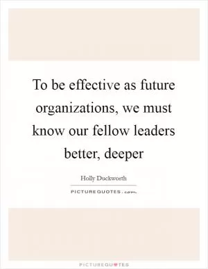 To be effective as future organizations, we must know our fellow leaders better, deeper Picture Quote #1
