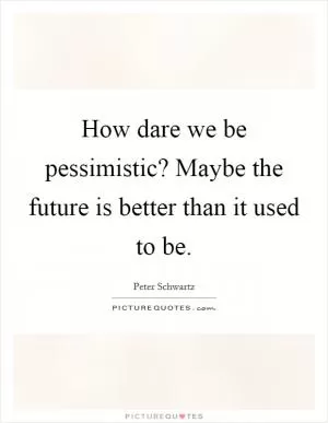 How dare we be pessimistic? Maybe the future is better than it used to be Picture Quote #1