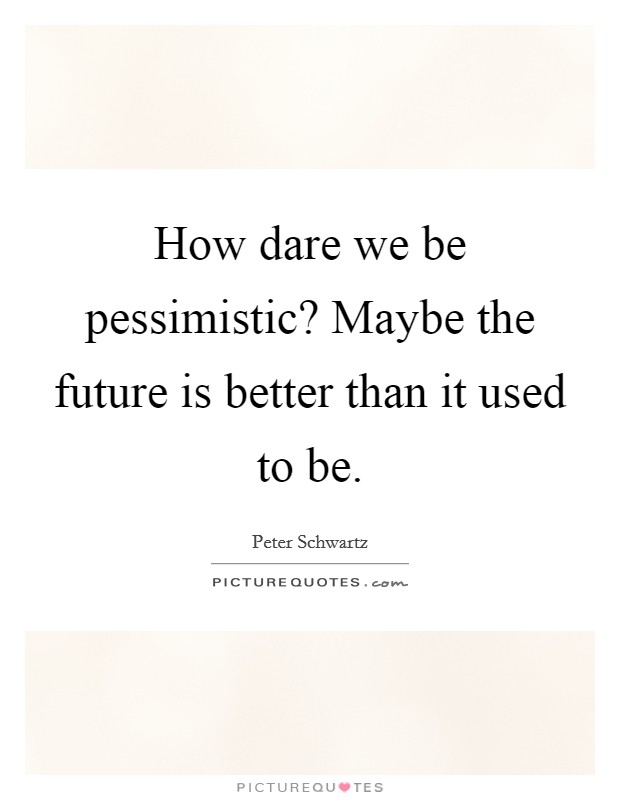 How dare we be pessimistic? Maybe the future is better than it used to be. Picture Quote #1